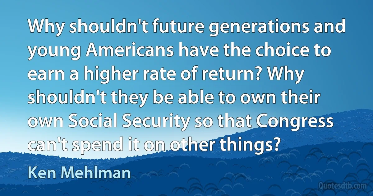 Why shouldn't future generations and young Americans have the choice to earn a higher rate of return? Why shouldn't they be able to own their own Social Security so that Congress can't spend it on other things? (Ken Mehlman)