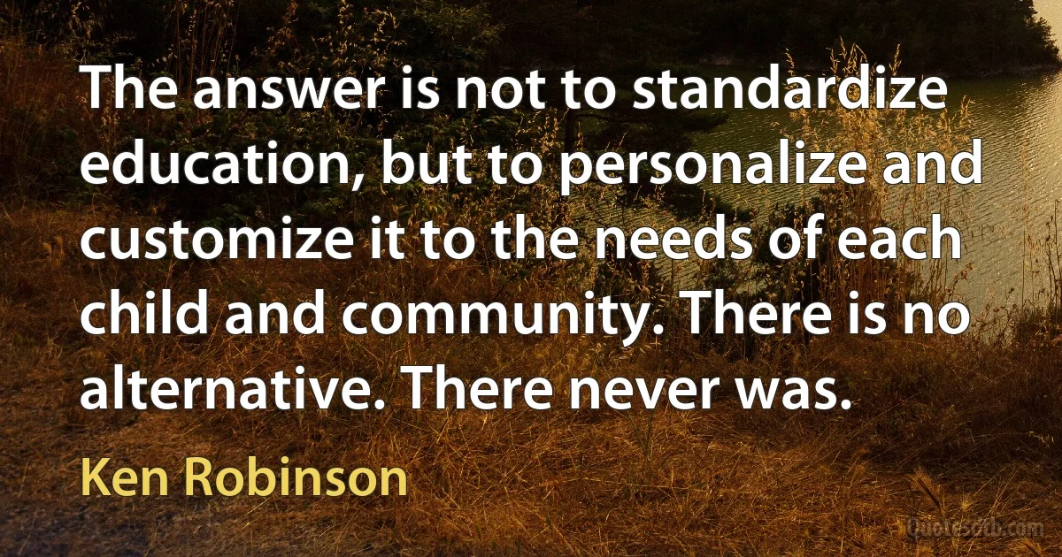 The answer is not to standardize education, but to personalize and customize it to the needs of each child and community. There is no alternative. There never was. (Ken Robinson)