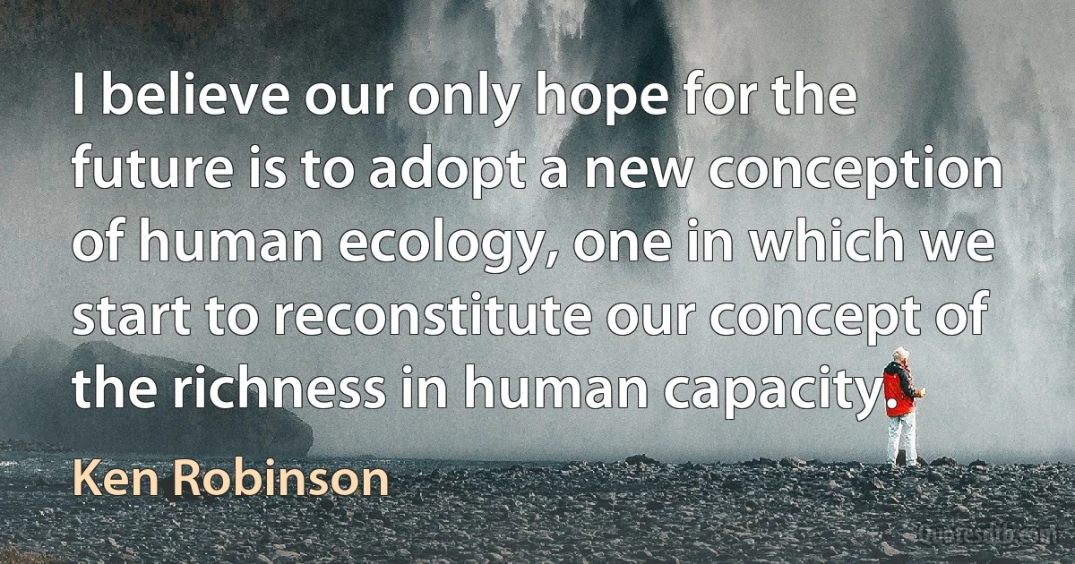 I believe our only hope for the future is to adopt a new conception of human ecology, one in which we start to reconstitute our concept of the richness in human capacity. (Ken Robinson)