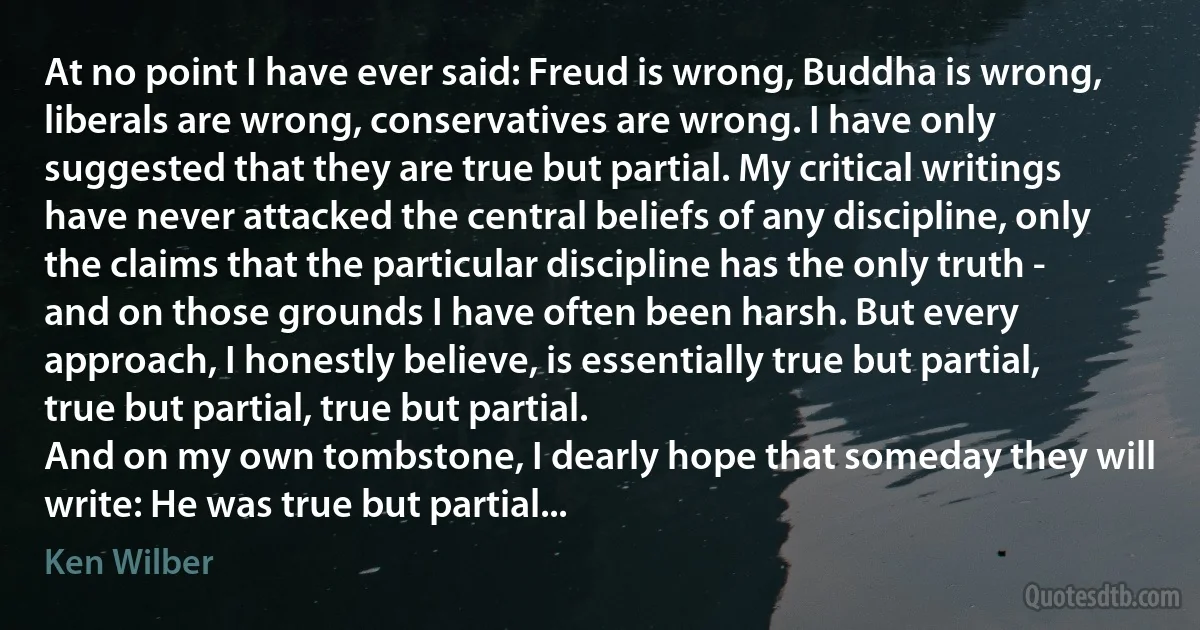 At no point I have ever said: Freud is wrong, Buddha is wrong, liberals are wrong, conservatives are wrong. I have only suggested that they are true but partial. My critical writings have never attacked the central beliefs of any discipline, only the claims that the particular discipline has the only truth - and on those grounds I have often been harsh. But every approach, I honestly believe, is essentially true but partial, true but partial, true but partial.
And on my own tombstone, I dearly hope that someday they will write: He was true but partial... (Ken Wilber)