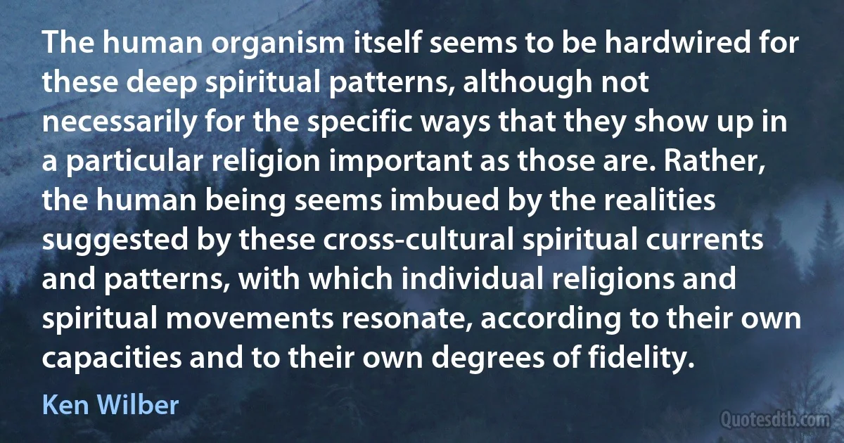 The human organism itself seems to be hardwired for these deep spiritual patterns, although not necessarily for the specific ways that they show up in a particular religion important as those are. Rather, the human being seems imbued by the realities suggested by these cross-cultural spiritual currents and patterns, with which individual religions and spiritual movements resonate, according to their own capacities and to their own degrees of fidelity. (Ken Wilber)