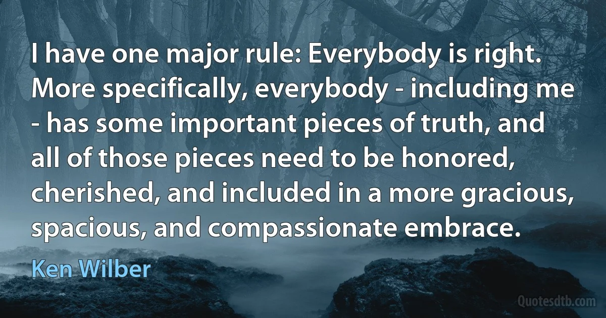 I have one major rule: Everybody is right. More specifically, everybody - including me - has some important pieces of truth, and all of those pieces need to be honored, cherished, and included in a more gracious, spacious, and compassionate embrace. (Ken Wilber)