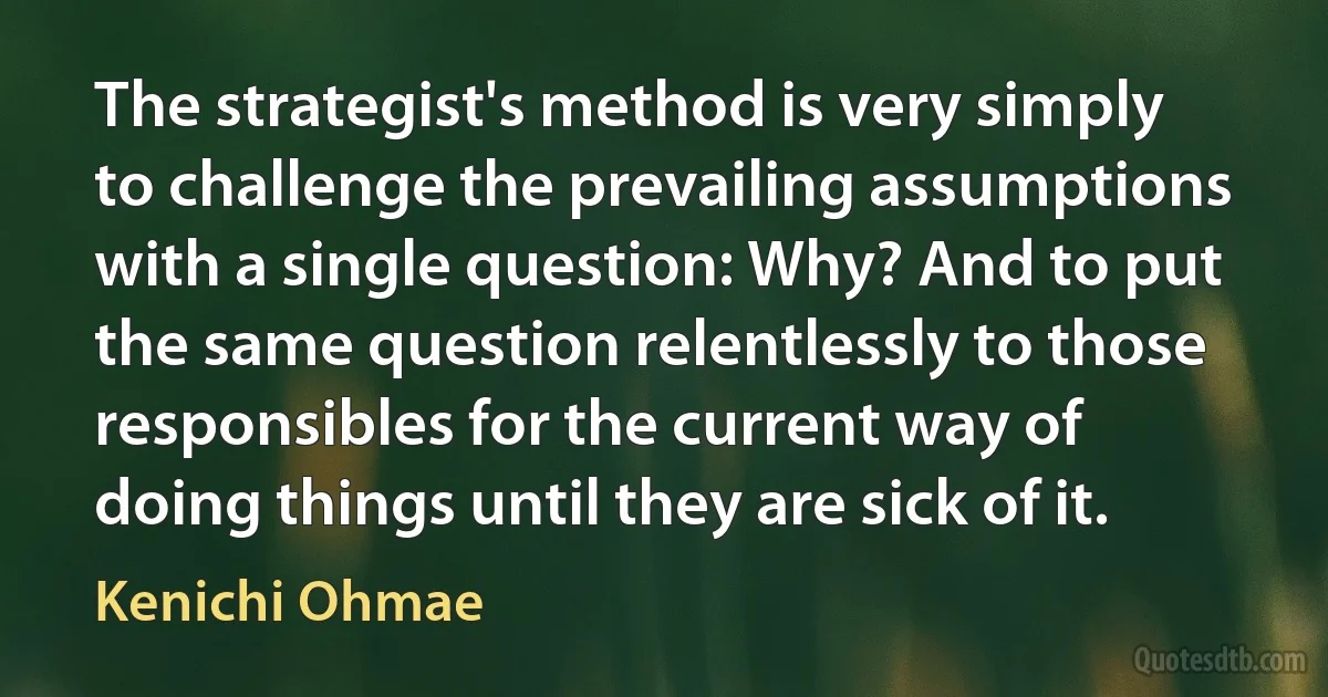 The strategist's method is very simply to challenge the prevailing assumptions with a single question: Why? And to put the same question relentlessly to those responsibles for the current way of doing things until they are sick of it. (Kenichi Ohmae)