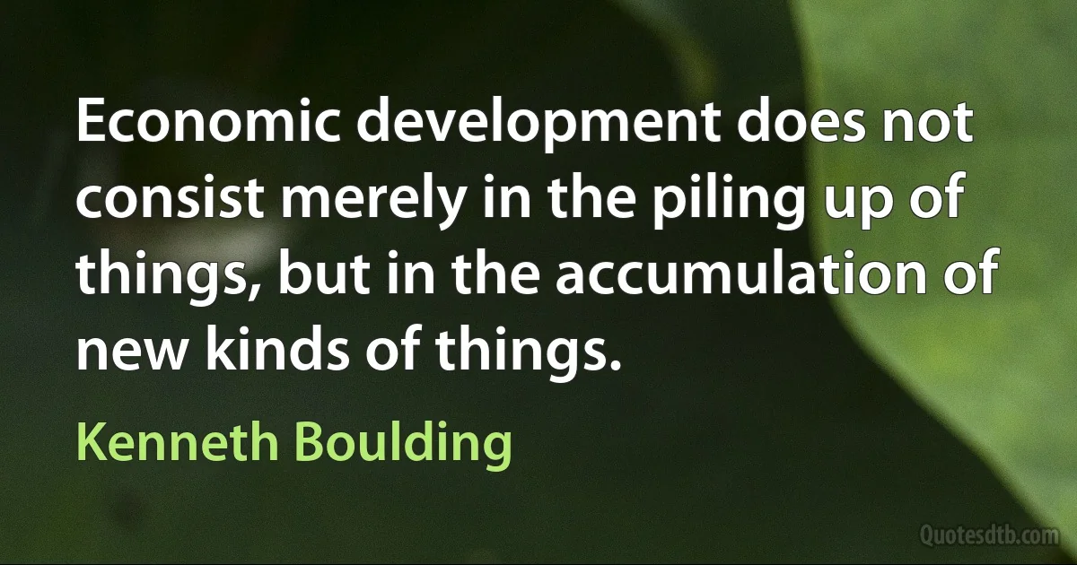 Economic development does not consist merely in the piling up of things, but in the accumulation of new kinds of things. (Kenneth Boulding)