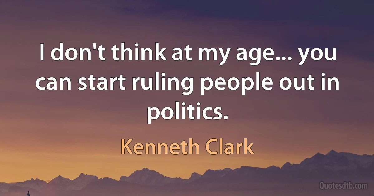 I don't think at my age... you can start ruling people out in politics. (Kenneth Clark)