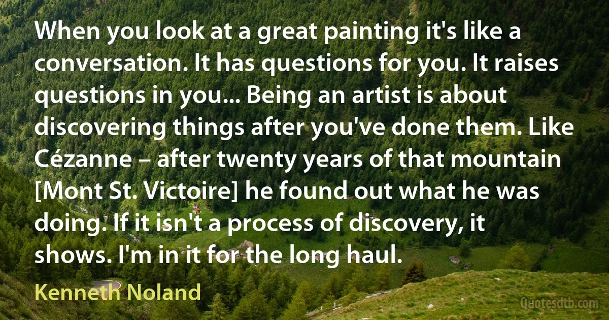 When you look at a great painting it's like a conversation. It has questions for you. It raises questions in you... Being an artist is about discovering things after you've done them. Like Cézanne – after twenty years of that mountain [Mont St. Victoire] he found out what he was doing. If it isn't a process of discovery, it shows. I'm in it for the long haul. (Kenneth Noland)