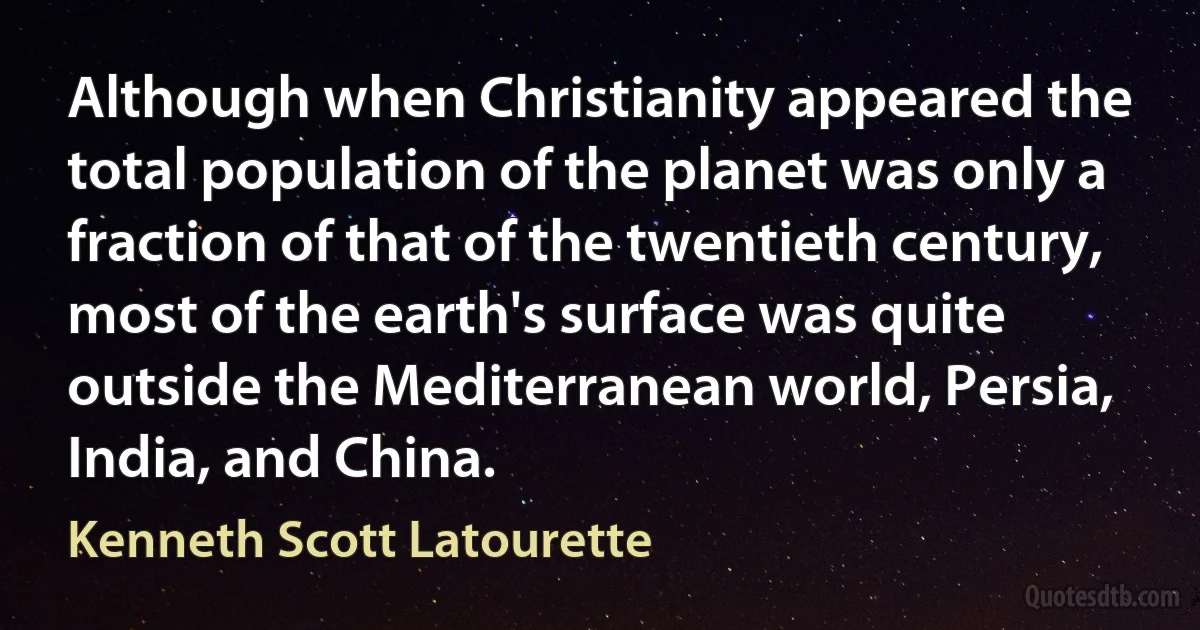 Although when Christianity appeared the total population of the planet was only a fraction of that of the twentieth century, most of the earth's surface was quite outside the Mediterranean world, Persia, India, and China. (Kenneth Scott Latourette)