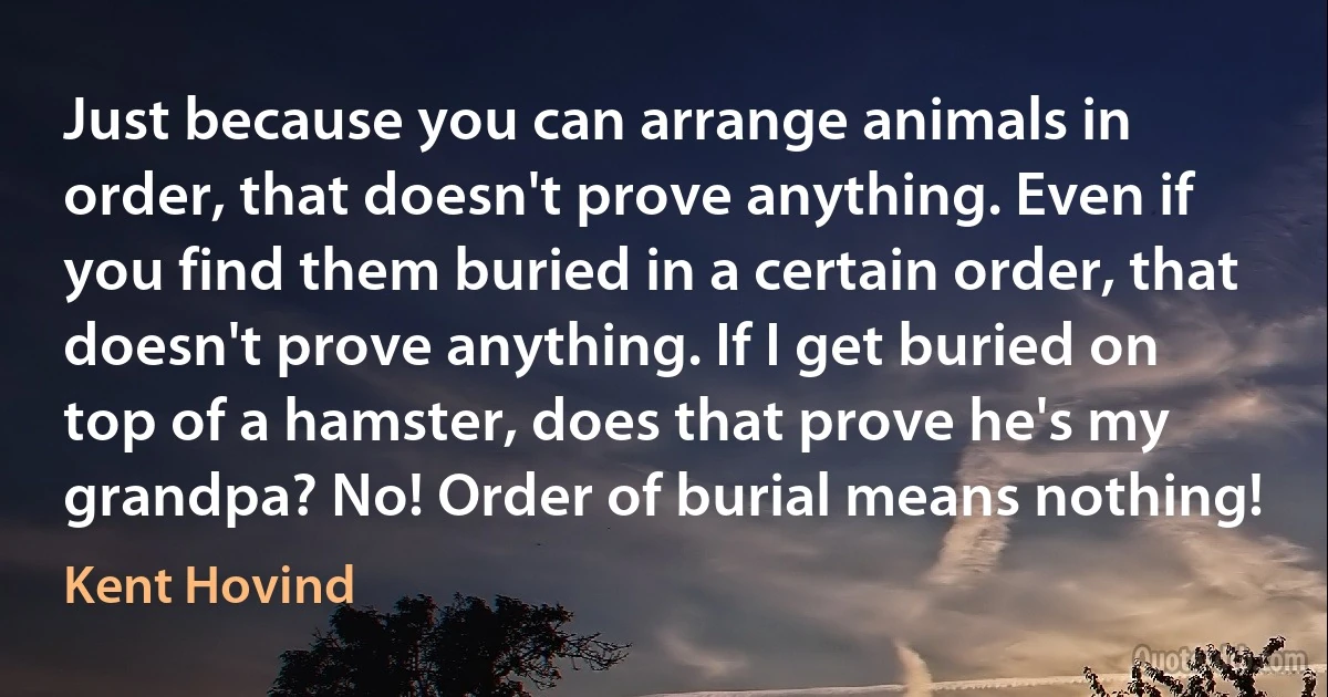 Just because you can arrange animals in order, that doesn't prove anything. Even if you find them buried in a certain order, that doesn't prove anything. If I get buried on top of a hamster, does that prove he's my grandpa? No! Order of burial means nothing! (Kent Hovind)