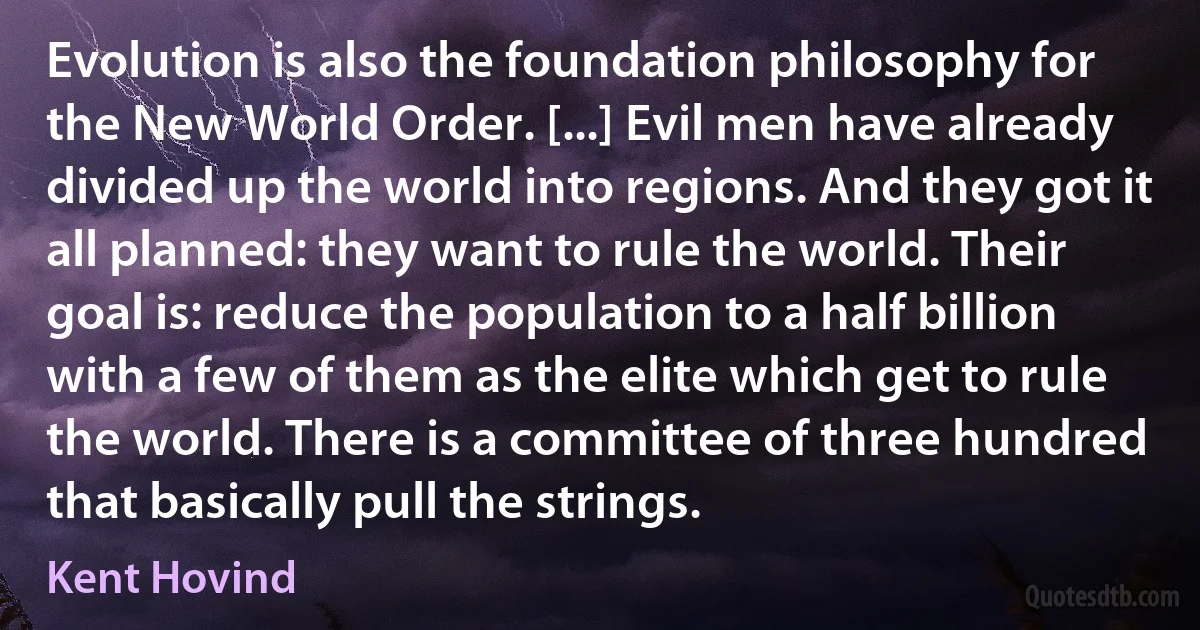 Evolution is also the foundation philosophy for the New World Order. [...] Evil men have already divided up the world into regions. And they got it all planned: they want to rule the world. Their goal is: reduce the population to a half billion with a few of them as the elite which get to rule the world. There is a committee of three hundred that basically pull the strings. (Kent Hovind)