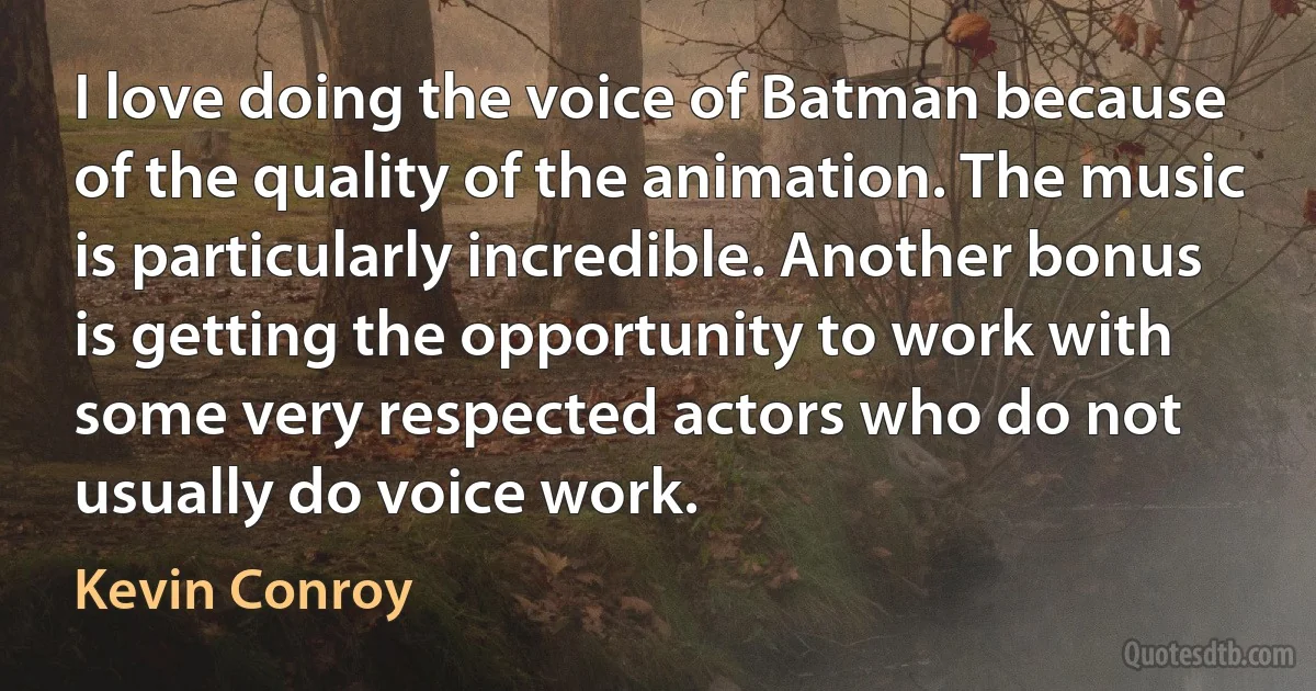 I love doing the voice of Batman because of the quality of the animation. The music is particularly incredible. Another bonus is getting the opportunity to work with some very respected actors who do not usually do voice work. (Kevin Conroy)