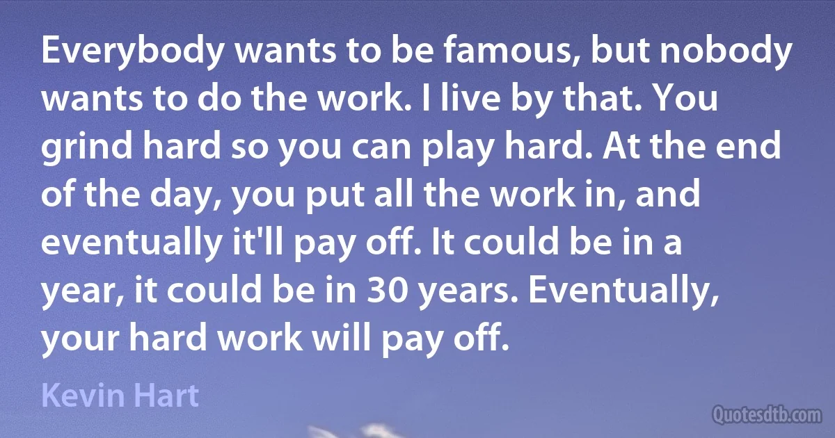 Everybody wants to be famous, but nobody wants to do the work. I live by that. You grind hard so you can play hard. At the end of the day, you put all the work in, and eventually it'll pay off. It could be in a year, it could be in 30 years. Eventually, your hard work will pay off. (Kevin Hart)