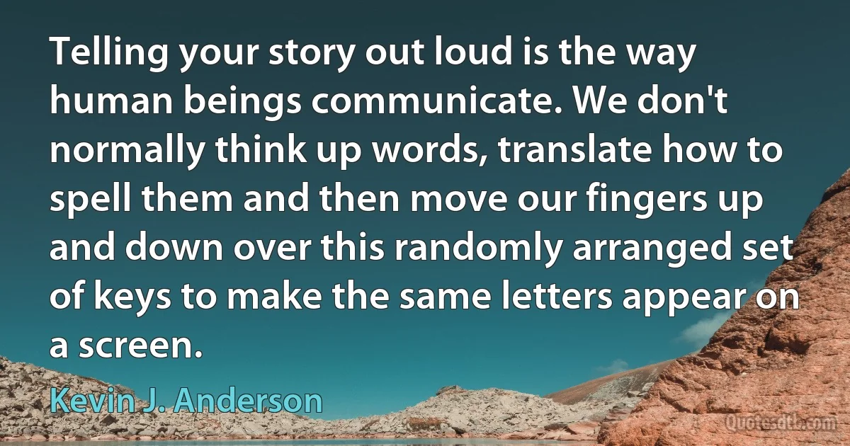 Telling your story out loud is the way human beings communicate. We don't normally think up words, translate how to spell them and then move our fingers up and down over this randomly arranged set of keys to make the same letters appear on a screen. (Kevin J. Anderson)