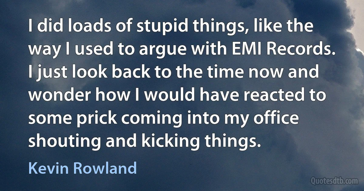 I did loads of stupid things, like the way I used to argue with EMI Records. I just look back to the time now and wonder how I would have reacted to some prick coming into my office shouting and kicking things. (Kevin Rowland)