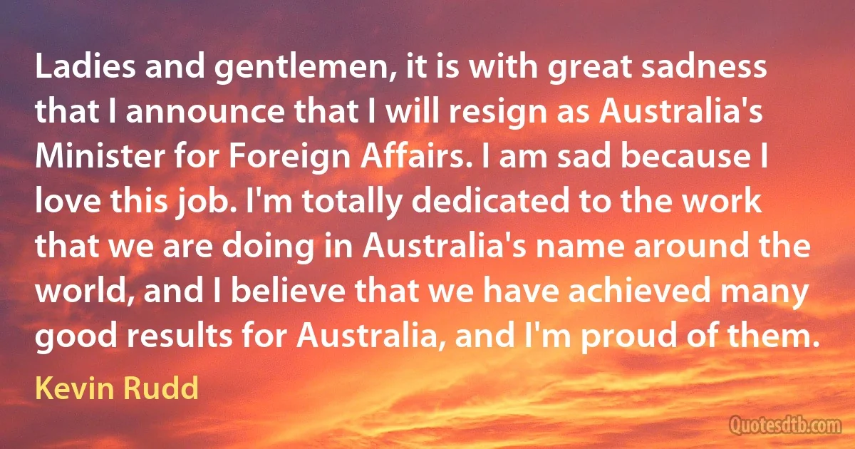 Ladies and gentlemen, it is with great sadness that I announce that I will resign as Australia's Minister for Foreign Affairs. I am sad because I love this job. I'm totally dedicated to the work that we are doing in Australia's name around the world, and I believe that we have achieved many good results for Australia, and I'm proud of them. (Kevin Rudd)