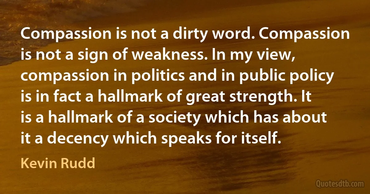 Compassion is not a dirty word. Compassion is not a sign of weakness. In my view, compassion in politics and in public policy is in fact a hallmark of great strength. It is a hallmark of a society which has about it a decency which speaks for itself. (Kevin Rudd)