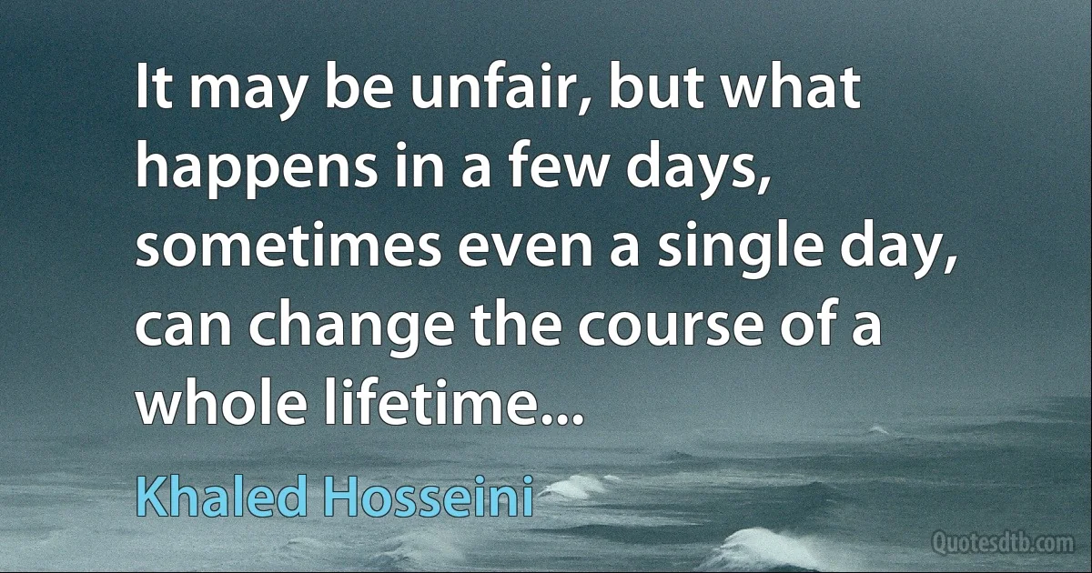 It may be unfair, but what happens in a few days, sometimes even a single day, can change the course of a whole lifetime... (Khaled Hosseini)