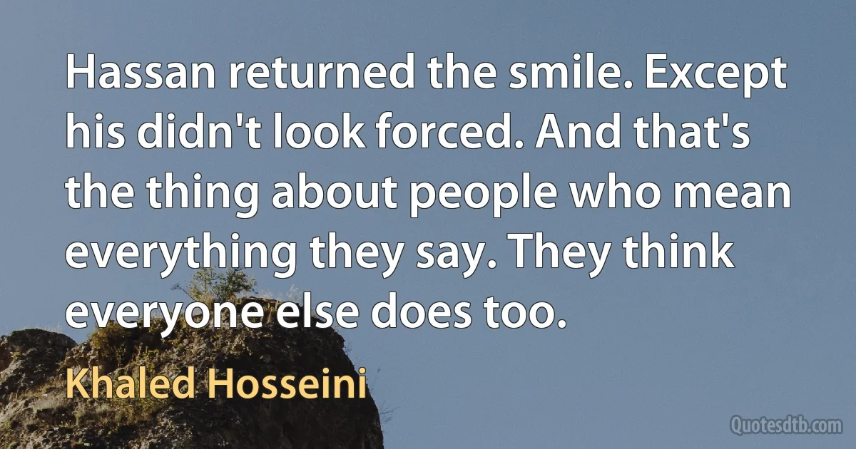 Hassan returned the smile. Except his didn't look forced. And that's the thing about people who mean everything they say. They think everyone else does too. (Khaled Hosseini)