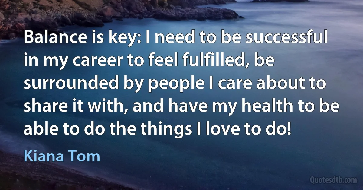 Balance is key: I need to be successful in my career to feel fulfilled, be surrounded by people I care about to share it with, and have my health to be able to do the things I love to do! (Kiana Tom)