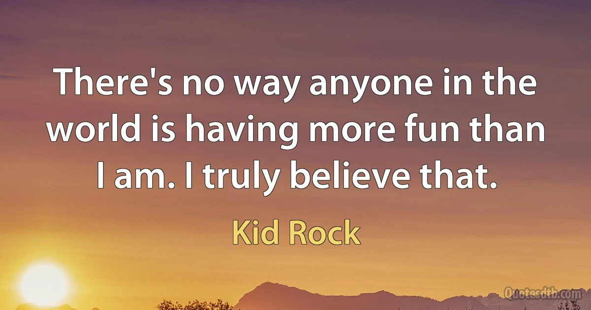 There's no way anyone in the world is having more fun than I am. I truly believe that. (Kid Rock)