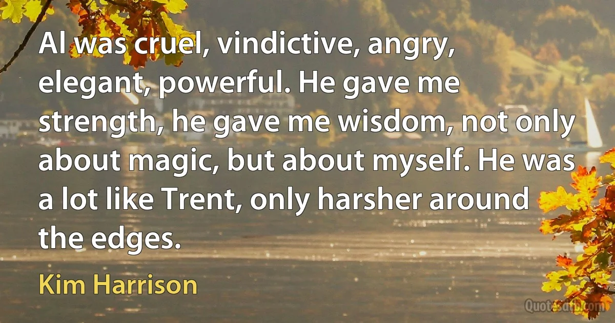 Al was cruel, vindictive, angry, elegant, powerful. He gave me strength, he gave me wisdom, not only about magic, but about myself. He was a lot like Trent, only harsher around the edges. (Kim Harrison)