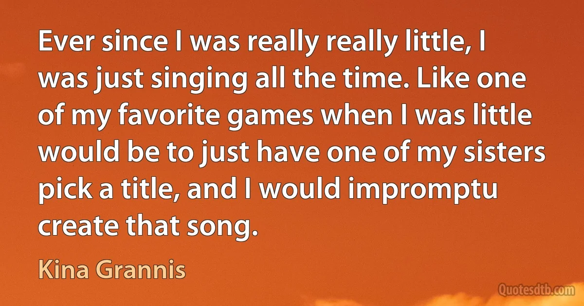 Ever since I was really really little, I was just singing all the time. Like one of my favorite games when I was little would be to just have one of my sisters pick a title, and I would impromptu create that song. (Kina Grannis)