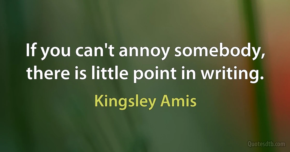 If you can't annoy somebody, there is little point in writing. (Kingsley Amis)