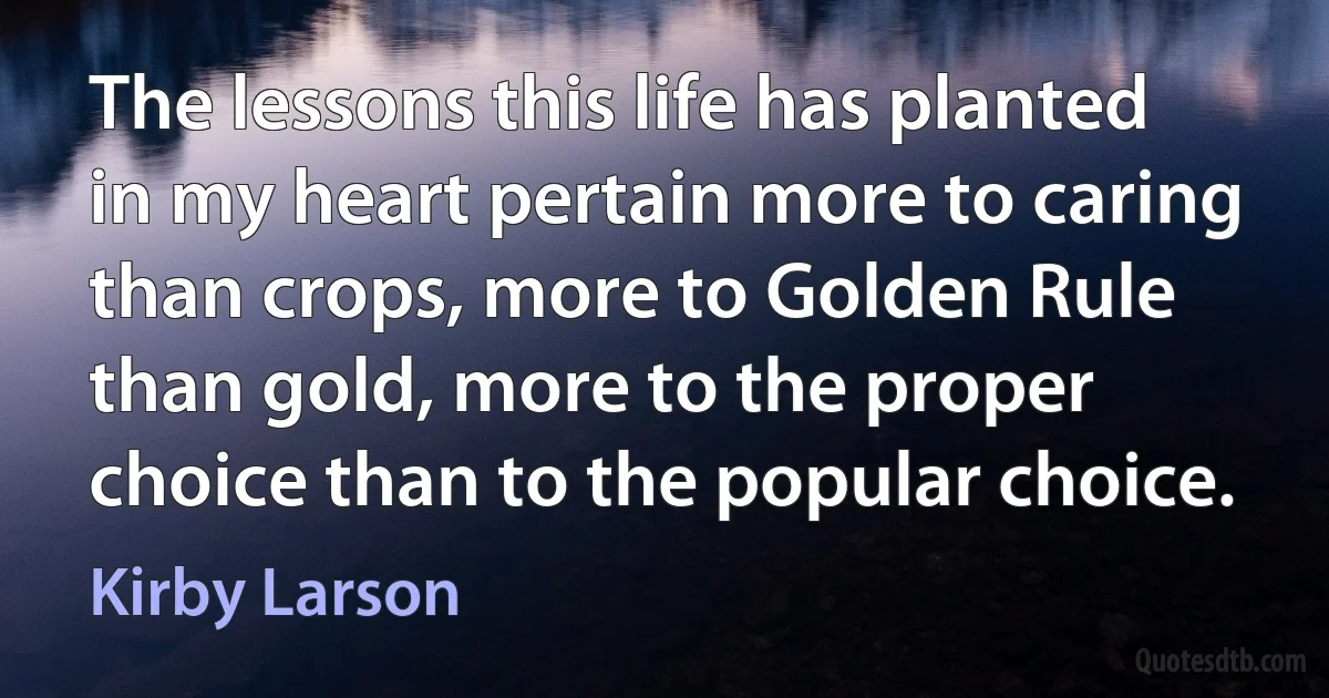 The lessons this life has planted in my heart pertain more to caring than crops, more to Golden Rule than gold, more to the proper choice than to the popular choice. (Kirby Larson)