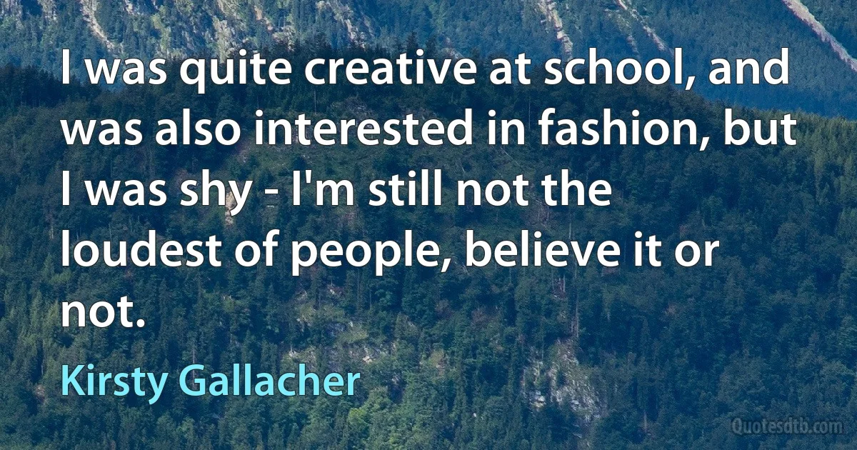 I was quite creative at school, and was also interested in fashion, but I was shy - I'm still not the loudest of people, believe it or not. (Kirsty Gallacher)