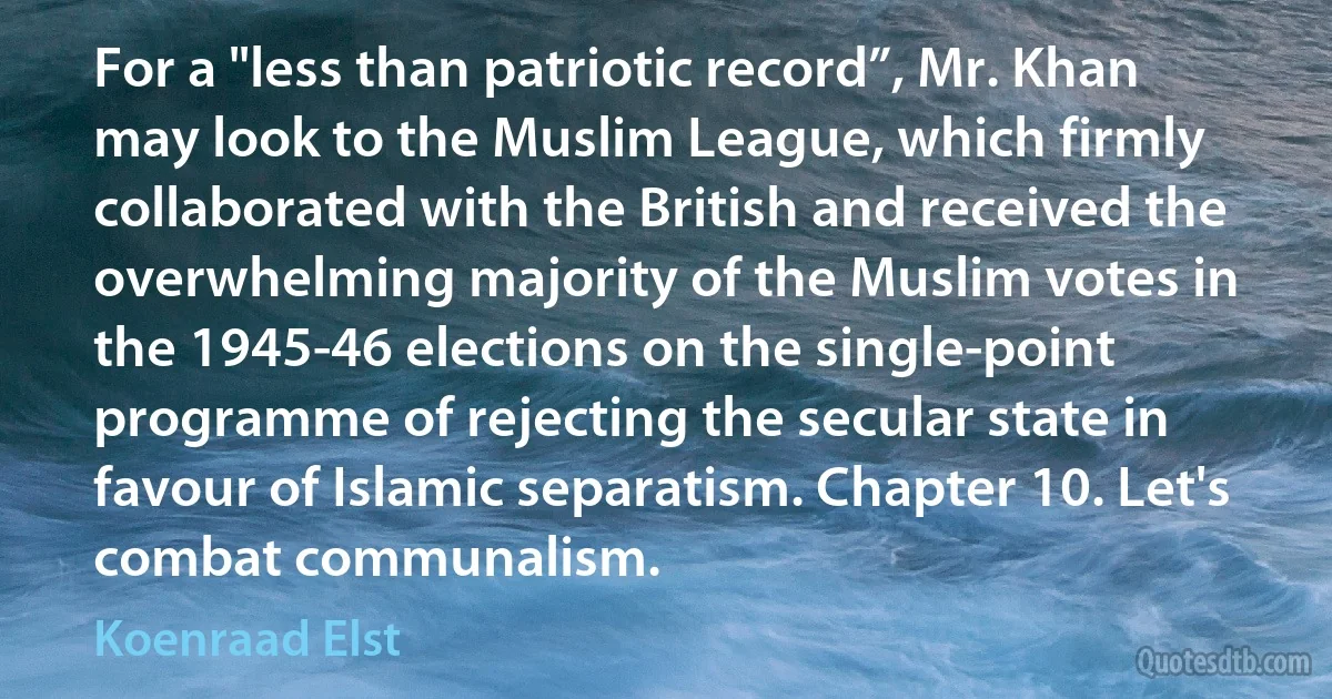 For a "less than patriotic record”, Mr. Khan may look to the Muslim League, which firmly collaborated with the British and received the overwhelming majority of the Muslim votes in the 1945-46 elections on the single-point programme of rejecting the secular state in favour of Islamic separatism. Chapter 10. Let's combat communalism. (Koenraad Elst)