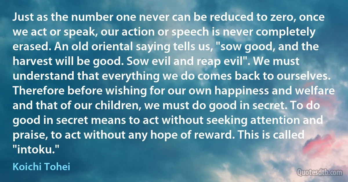 Just as the number one never can be reduced to zero, once we act or speak, our action or speech is never completely erased. An old oriental saying tells us, "sow good, and the harvest will be good. Sow evil and reap evil". We must understand that everything we do comes back to ourselves. Therefore before wishing for our own happiness and welfare and that of our children, we must do good in secret. To do good in secret means to act without seeking attention and praise, to act without any hope of reward. This is called "intoku." (Koichi Tohei)