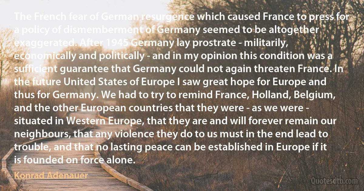 The French fear of German resurgence which caused France to press for a policy of dismemberment of Germany seemed to be altogether exaggerated. After 1945 Germany lay prostrate - militarily, economically and politically - and in my opinion this condition was a sufficient guarantee that Germany could not again threaten France. In the future United States of Europe I saw great hope for Europe and thus for Germany. We had to try to remind France, Holland, Belgium, and the other European countries that they were - as we were - situated in Western Europe, that they are and will forever remain our neighbours, that any violence they do to us must in the end lead to trouble, and that no lasting peace can be established in Europe if it is founded on force alone. (Konrad Adenauer)