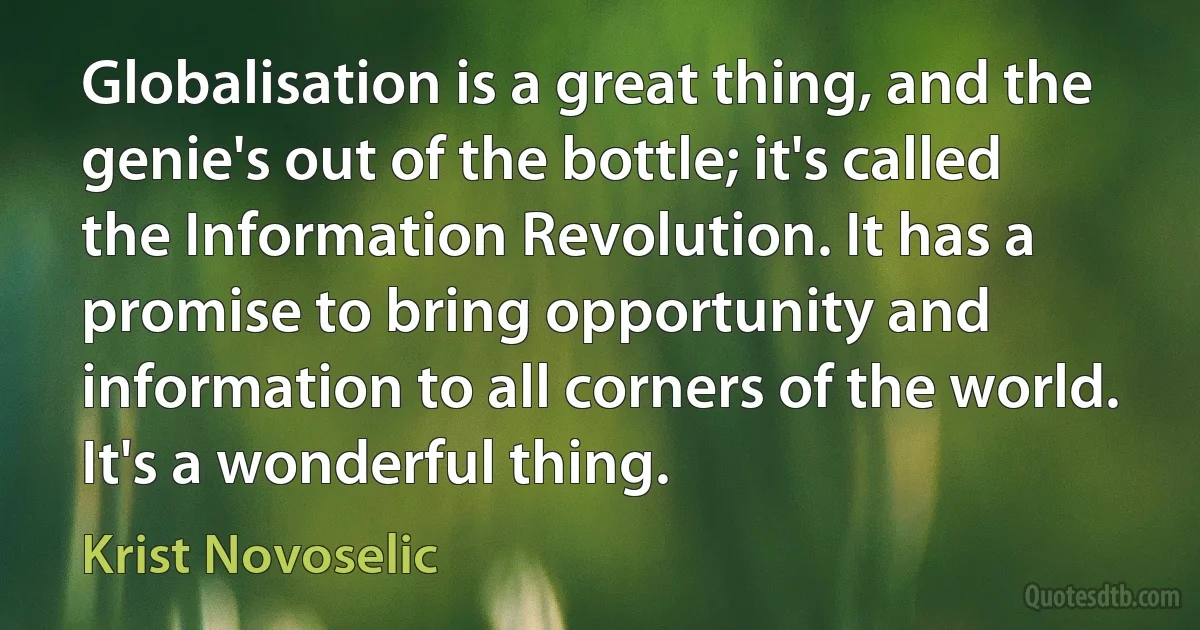 Globalisation is a great thing, and the genie's out of the bottle; it's called the Information Revolution. It has a promise to bring opportunity and information to all corners of the world. It's a wonderful thing. (Krist Novoselic)