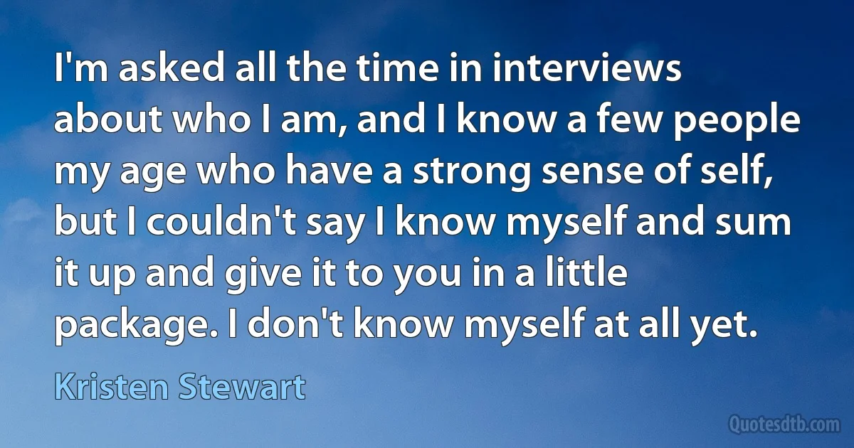 I'm asked all the time in interviews about who I am, and I know a few people my age who have a strong sense of self, but I couldn't say I know myself and sum it up and give it to you in a little package. I don't know myself at all yet. (Kristen Stewart)