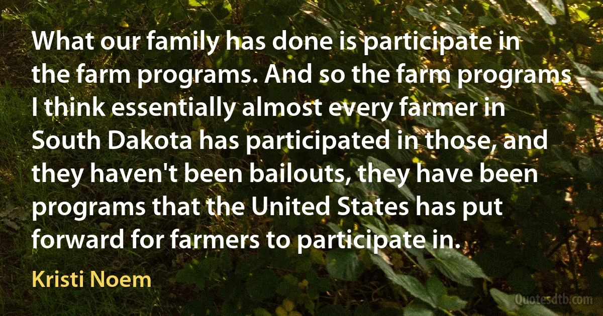 What our family has done is participate in the farm programs. And so the farm programs I think essentially almost every farmer in South Dakota has participated in those, and they haven't been bailouts, they have been programs that the United States has put forward for farmers to participate in. (Kristi Noem)