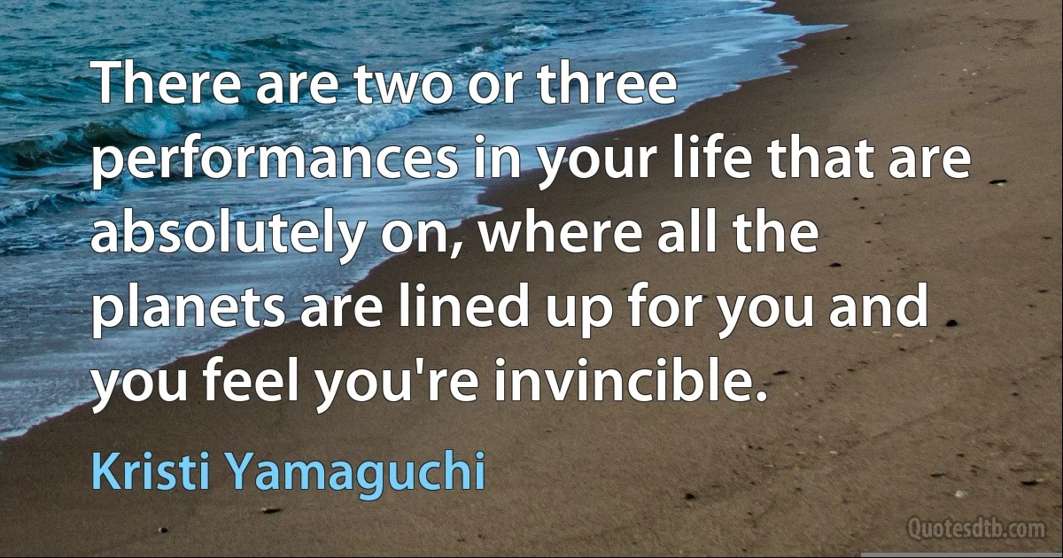 There are two or three performances in your life that are absolutely on, where all the planets are lined up for you and you feel you're invincible. (Kristi Yamaguchi)