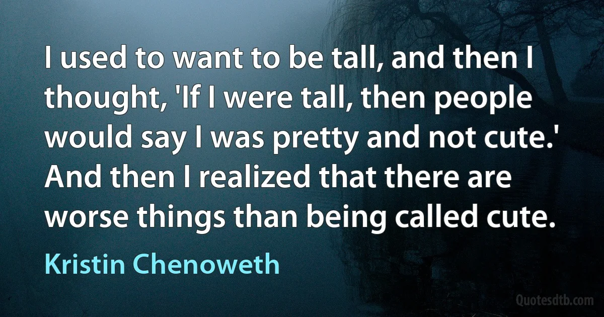 I used to want to be tall, and then I thought, 'If I were tall, then people would say I was pretty and not cute.' And then I realized that there are worse things than being called cute. (Kristin Chenoweth)