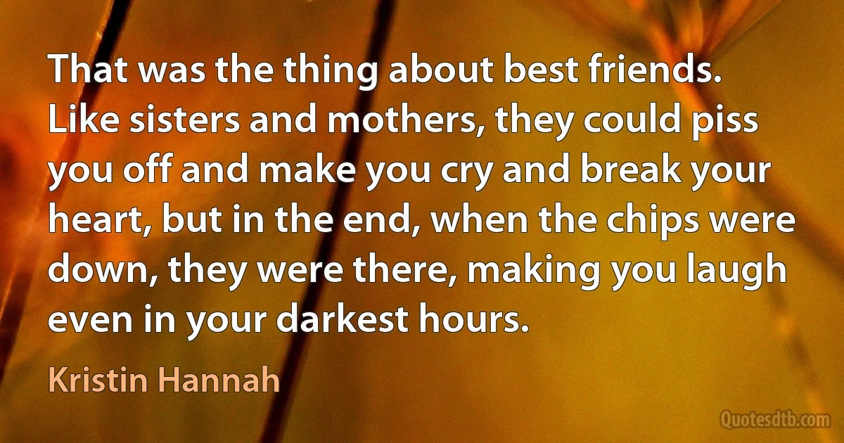 That was the thing about best friends. Like sisters and mothers, they could piss you off and make you cry and break your heart, but in the end, when the chips were down, they were there, making you laugh even in your darkest hours. (Kristin Hannah)