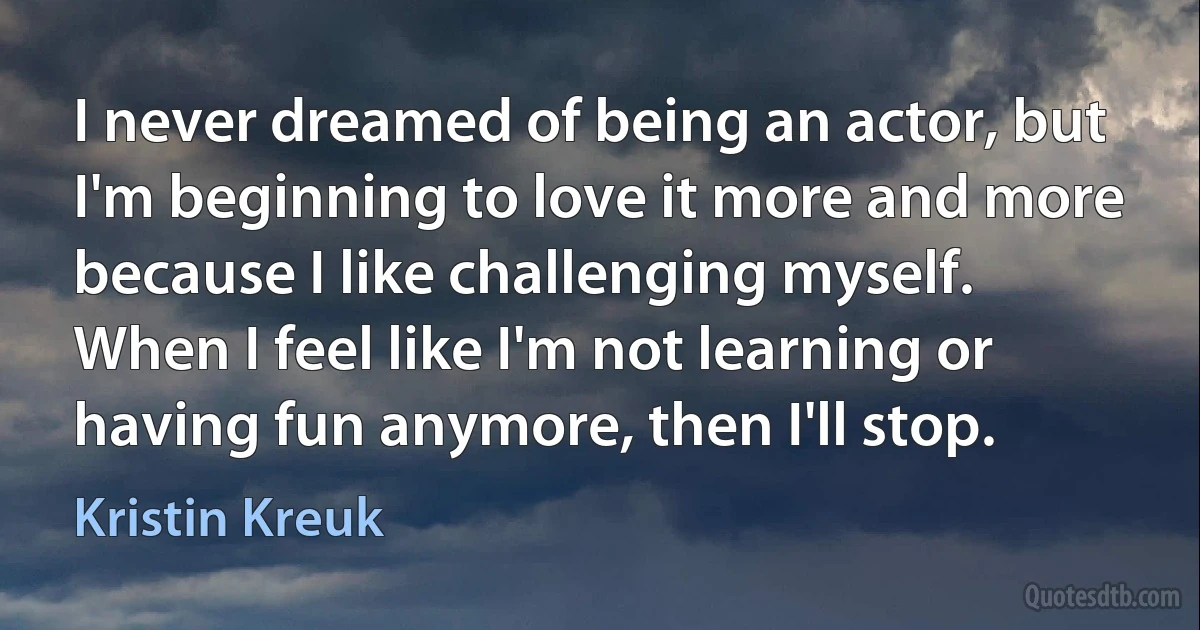 I never dreamed of being an actor, but I'm beginning to love it more and more because I like challenging myself. When I feel like I'm not learning or having fun anymore, then I'll stop. (Kristin Kreuk)