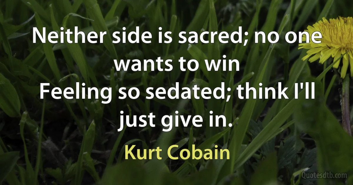 Neither side is sacred; no one wants to win
Feeling so sedated; think I'll just give in. (Kurt Cobain)