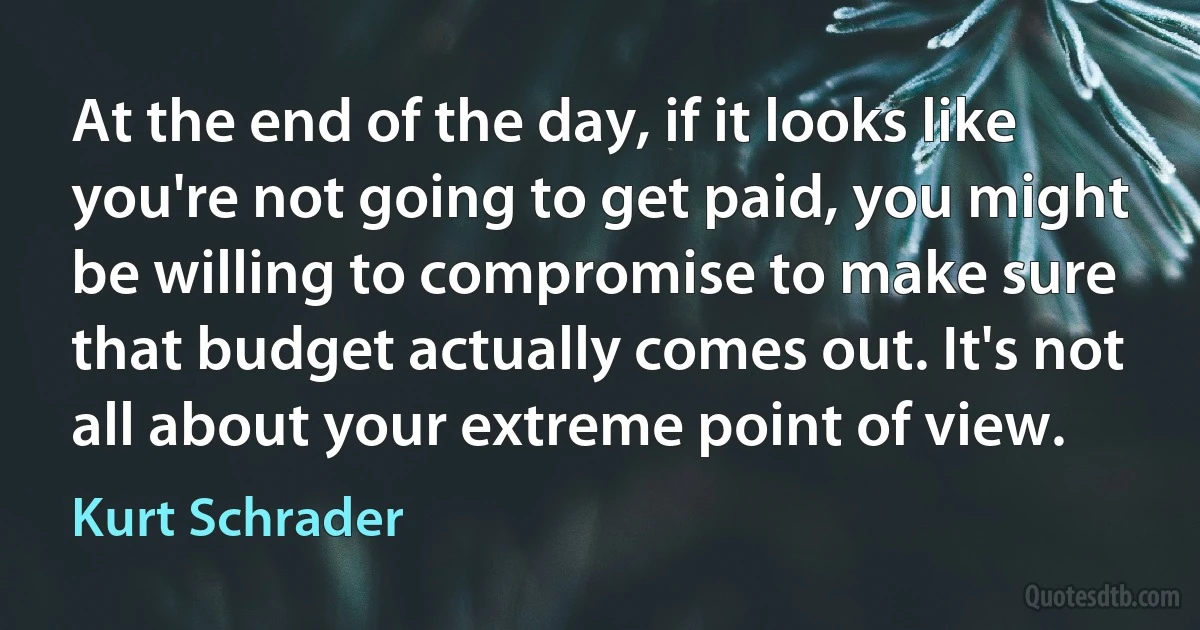 At the end of the day, if it looks like you're not going to get paid, you might be willing to compromise to make sure that budget actually comes out. It's not all about your extreme point of view. (Kurt Schrader)