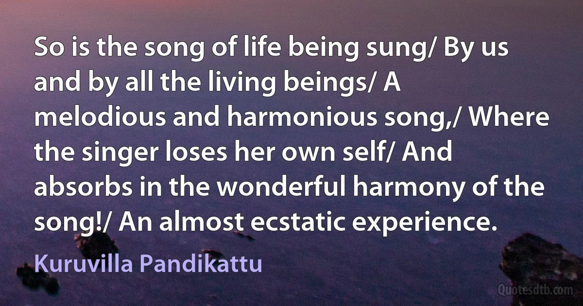 So is the song of life being sung/ By us and by all the living beings/ A melodious and harmonious song,/ Where the singer loses her own self/ And absorbs in the wonderful harmony of the song!/ An almost ecstatic experience. (Kuruvilla Pandikattu)