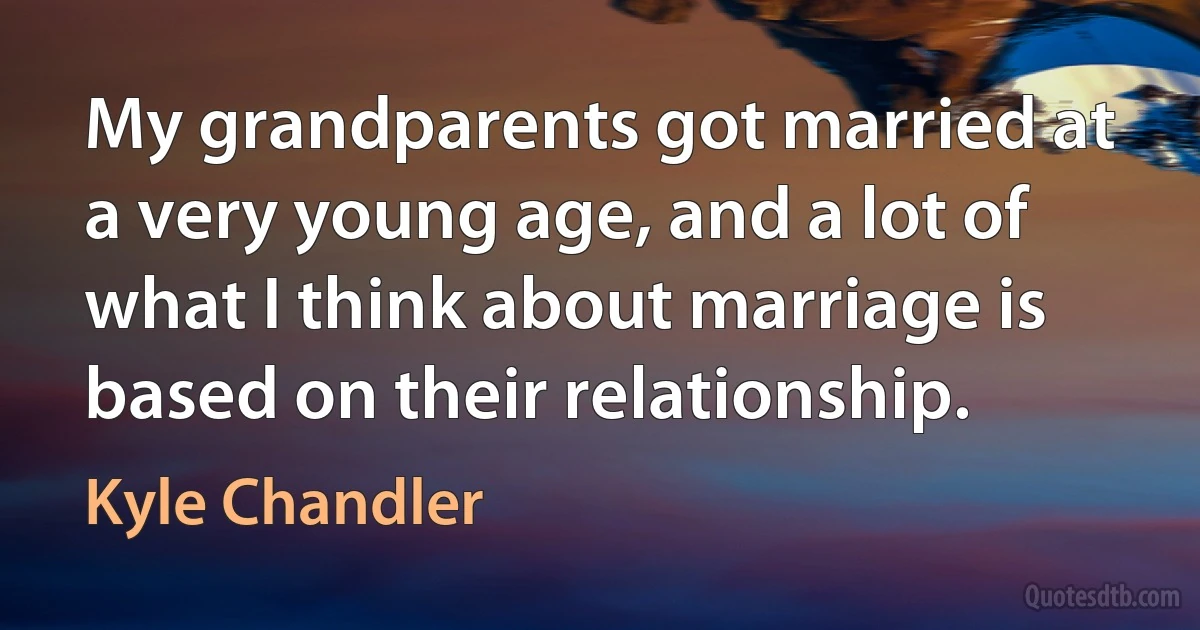 My grandparents got married at a very young age, and a lot of what I think about marriage is based on their relationship. (Kyle Chandler)