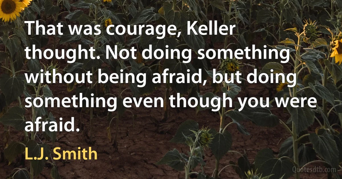 That was courage, Keller thought. Not doing something without being afraid, but doing something even though you were afraid. (L.J. Smith)