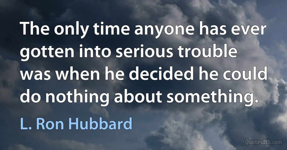 The only time anyone has ever gotten into serious trouble was when he decided he could do nothing about something. (L. Ron Hubbard)