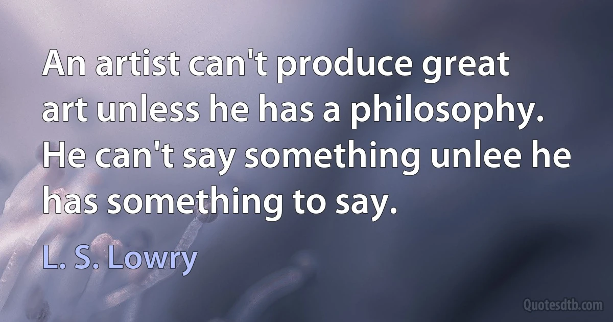 An artist can't produce great art unless he has a philosophy. He can't say something unlee he has something to say. (L. S. Lowry)