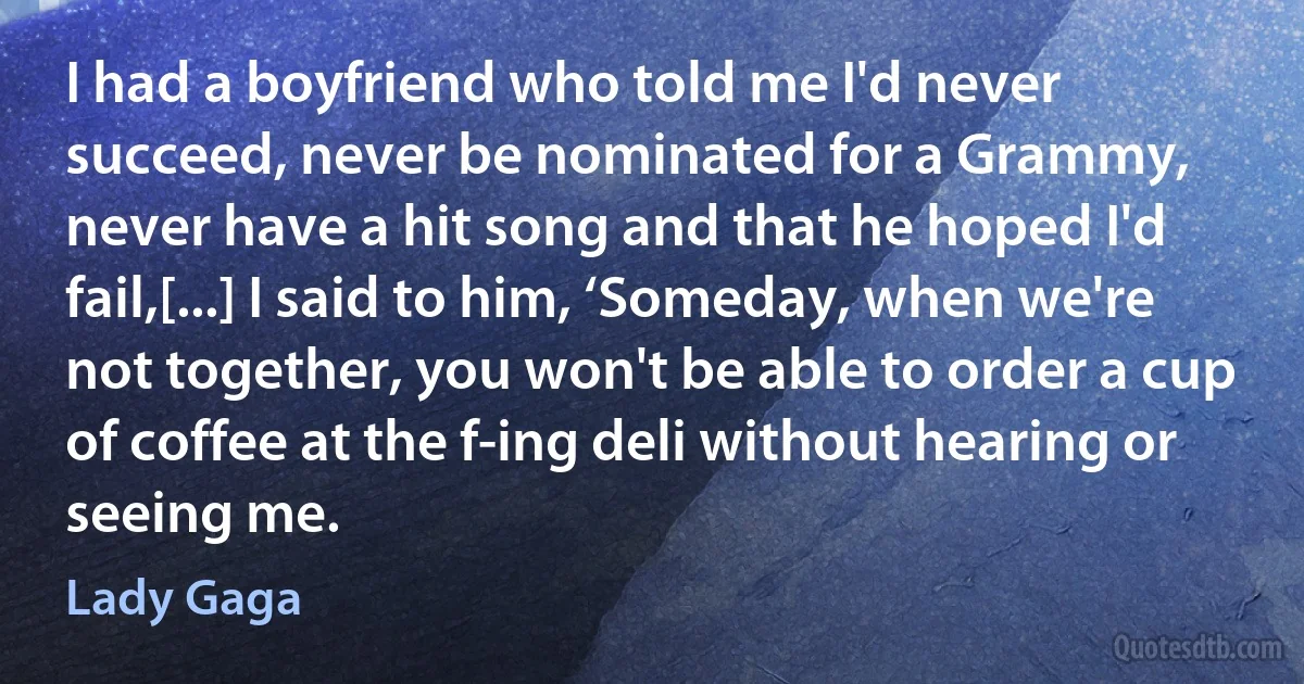 I had a boyfriend who told me I'd never succeed, never be nominated for a Grammy, never have a hit song and that he hoped I'd fail,[...] I said to him, ‘Someday, when we're not together, you won't be able to order a cup of coffee at the f-ing deli without hearing or seeing me. (Lady Gaga)