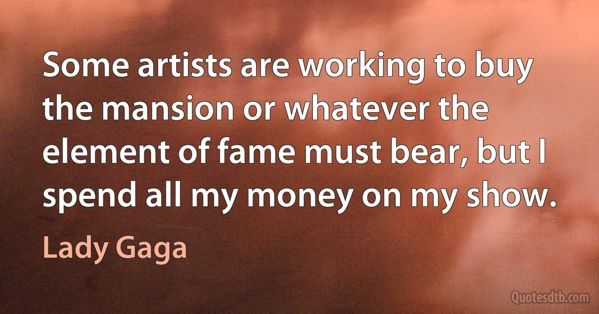 Some artists are working to buy the mansion or whatever the element of fame must bear, but I spend all my money on my show. (Lady Gaga)