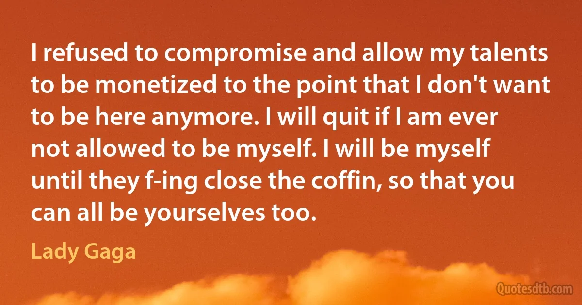 I refused to compromise and allow my talents to be monetized to the point that I don't want to be here anymore. I will quit if I am ever not allowed to be myself. I will be myself until they f-ing close the coffin, so that you can all be yourselves too. (Lady Gaga)