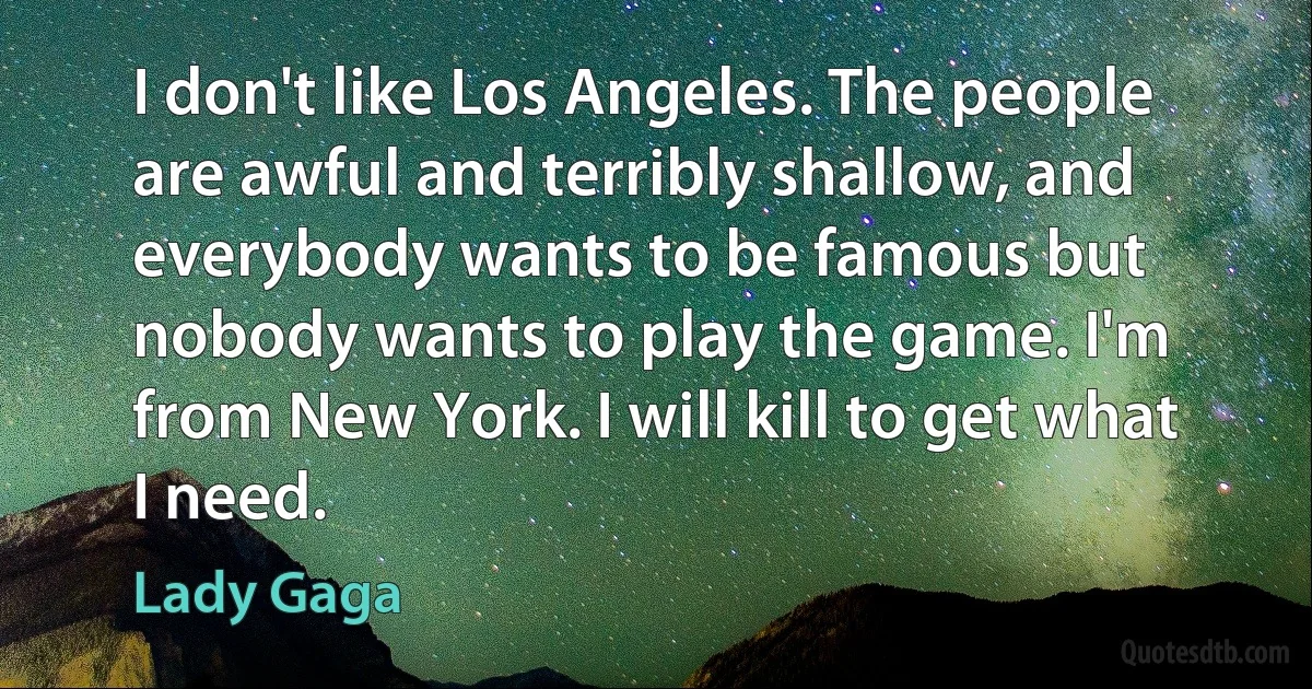 I don't like Los Angeles. The people are awful and terribly shallow, and everybody wants to be famous but nobody wants to play the game. I'm from New York. I will kill to get what I need. (Lady Gaga)