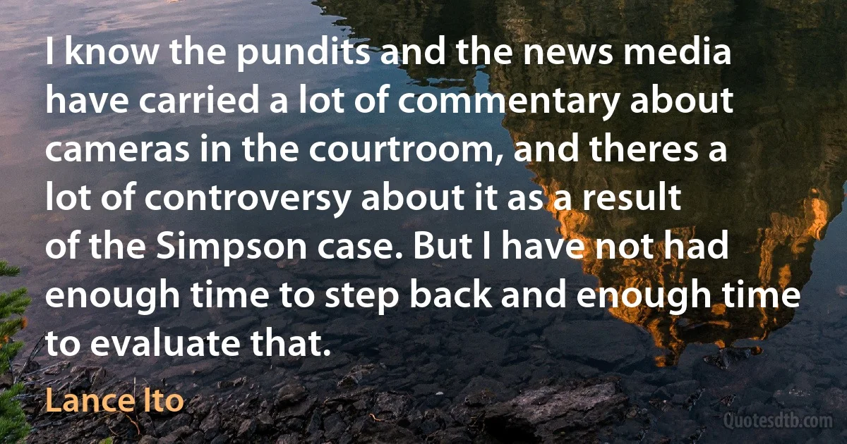 I know the pundits and the news media have carried a lot of commentary about cameras in the courtroom, and theres a lot of controversy about it as a result of the Simpson case. But I have not had enough time to step back and enough time to evaluate that. (Lance Ito)